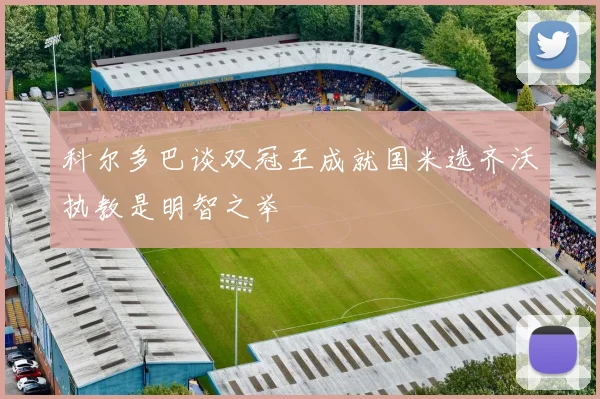 科尔多巴谈双冠王成就国米选齐沃执教是明智之举