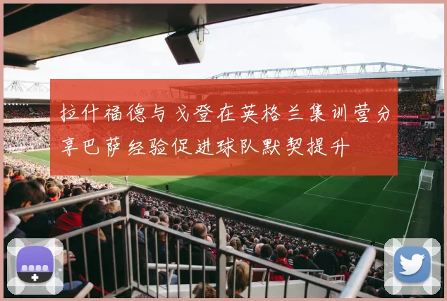 拉什福德与戈登在英格兰集训营分享巴萨经验促进球队默契提升