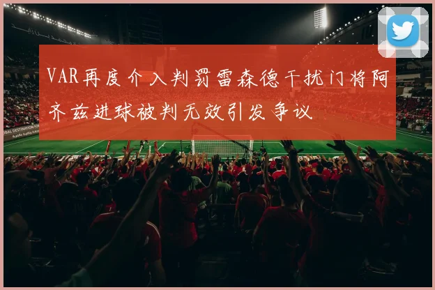 VAR再度介入判罚雷森德干扰门将阿齐兹进球被判无效引发争议