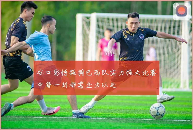 谷口彰悟强调巴西队实力强大比赛中每一刻都需全力以赴