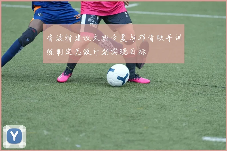 香波特建议文班今夏与邓肯联手训练制定无敌计划实现目标