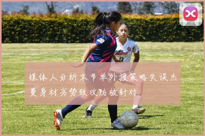 媒体人分析末节单外援策略失误杰曼身材劣势致攻防被针对