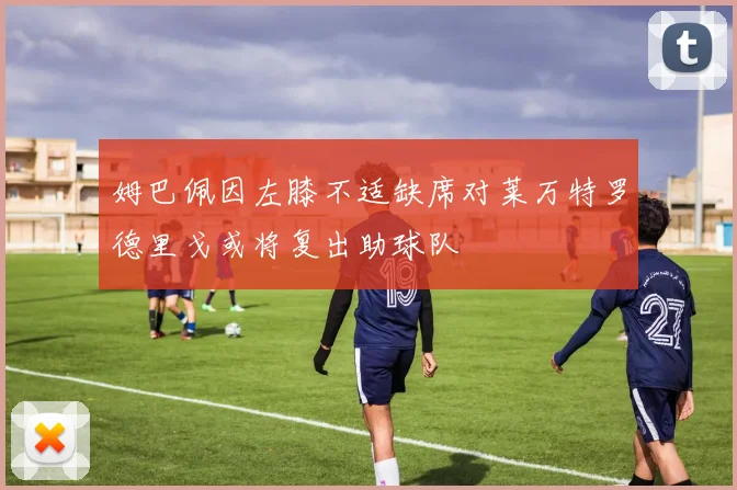 姆巴佩因左膝不适缺席对莱万特罗德里戈或将复出助球队