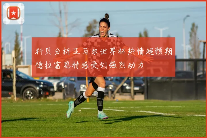 科贝分析亚马尔世界杯热情超预期德拉富恩特感受到强烈动力