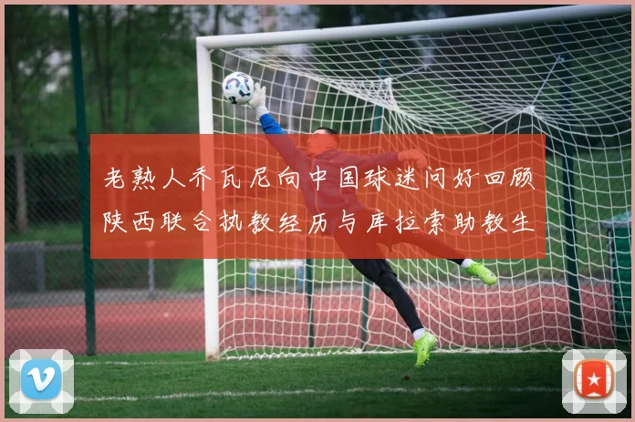 老熟人乔瓦尼向中国球迷问好回顾陕西联合执教经历与库拉索助教生活