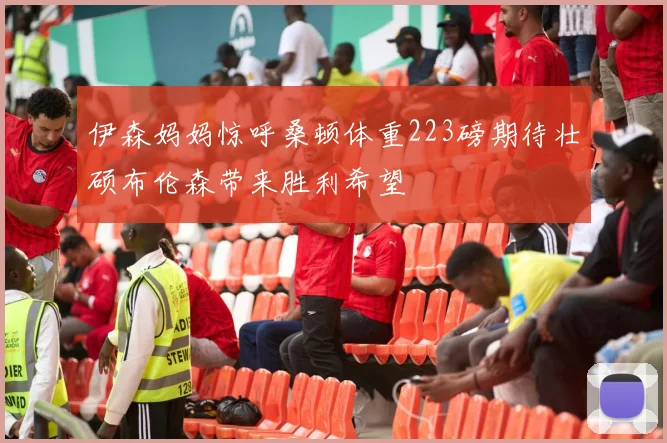 伊森妈妈惊呼桑顿体重223磅期待壮硕布伦森带来胜利希望