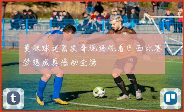 曼联球迷蓄发哥现场观看巴西比赛梦想成真感动全场
