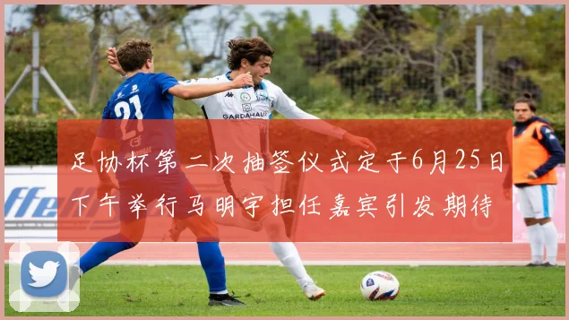 足协杯第二次抽签仪式定于6月25日下午举行马明宇担任嘉宾引发期待