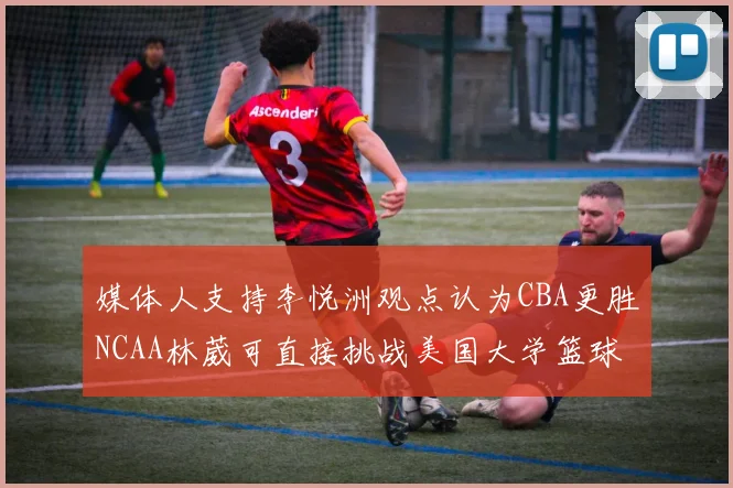 媒体人支持李悦洲观点认为CBA更胜NCAA林葳可直接挑战美国大学篮球