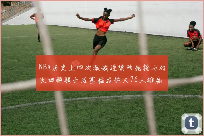 NBA历史上四次激战连续两轮抢七对决回顾骑士活塞猛龙热火76人雄鹿子弹马刺