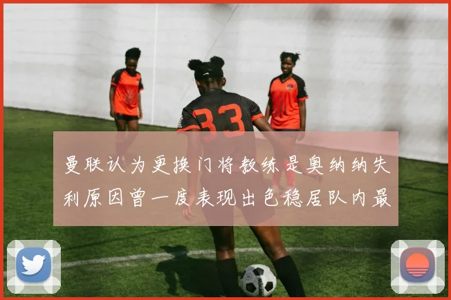 曼联认为更换门将教练是奥纳纳失利原因曾一度表现出色稳居队内最佳