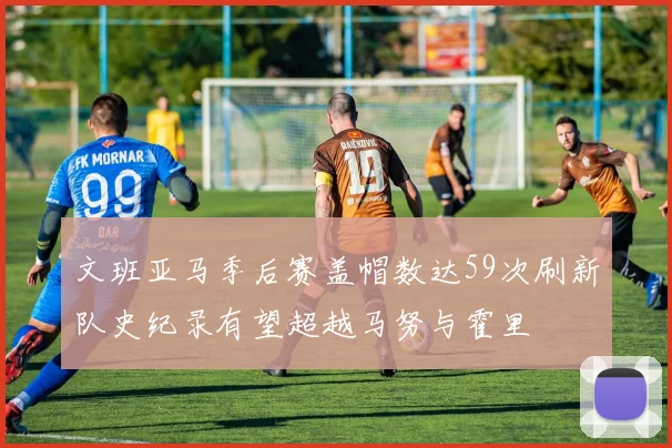 文班亚马季后赛盖帽数达59次刷新队史纪录有望超越马努与霍里