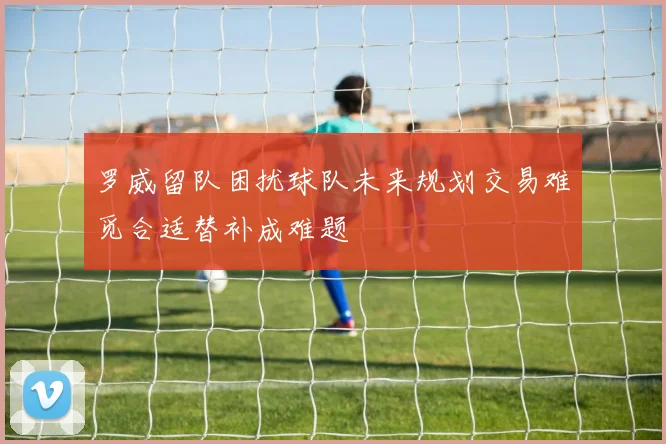 罗威留队困扰球队未来规划交易难觅合适替补成难题
