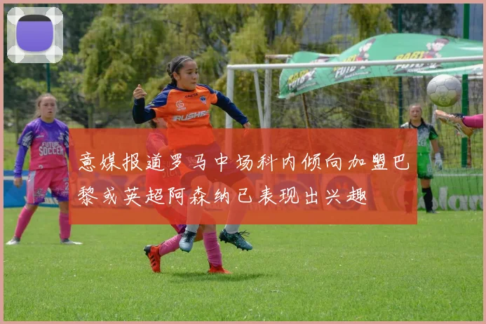 意媒报道罗马中场科内倾向加盟巴黎或英超阿森纳已表现出兴趣