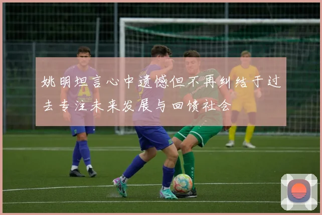 姚明坦言心中遗憾但不再纠结于过去专注未来发展与回馈社会
