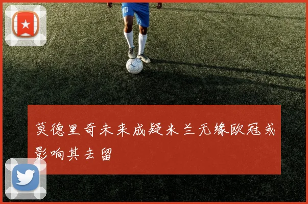 莫德里奇未来成疑米兰无缘欧冠或影响其去留