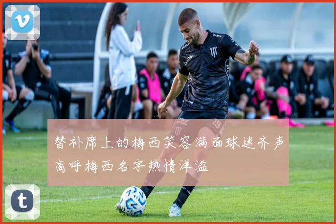 替补席上的梅西笑容满面球迷齐声高呼梅西名字热情洋溢
