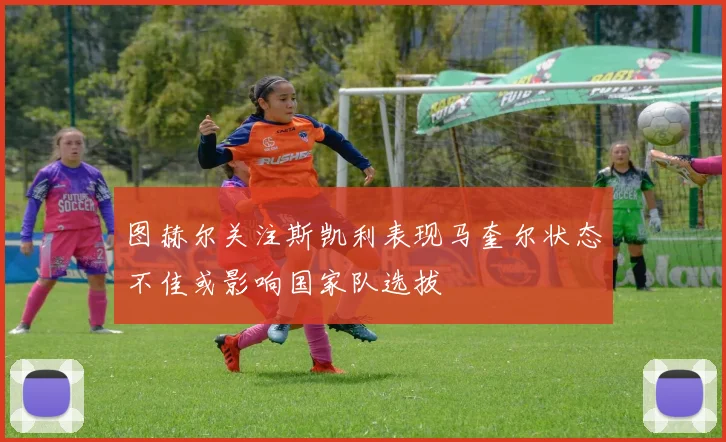 图赫尔关注斯凯利表现马奎尔状态不佳或影响国家队选拔