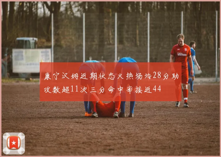 康宁汉姆近期状态火热场均28分助攻数超11次三分命中率接近44