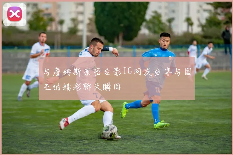 与詹姆斯亲密合影IG网友分享与国王的精彩聊天瞬间