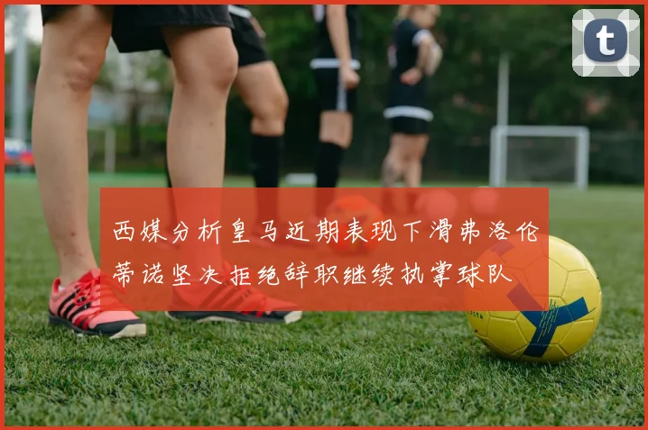 西媒分析皇马近期表现下滑弗洛伦蒂诺坚决拒绝辞职继续执掌球队