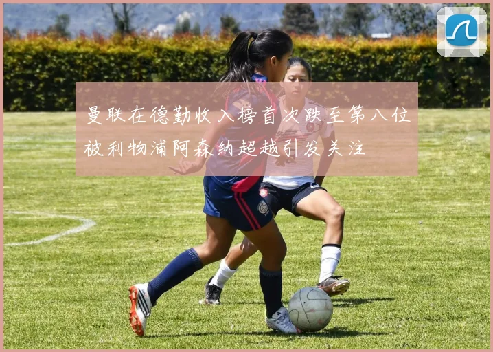 曼联在德勤收入榜首次跌至第八位被利物浦阿森纳超越引发关注