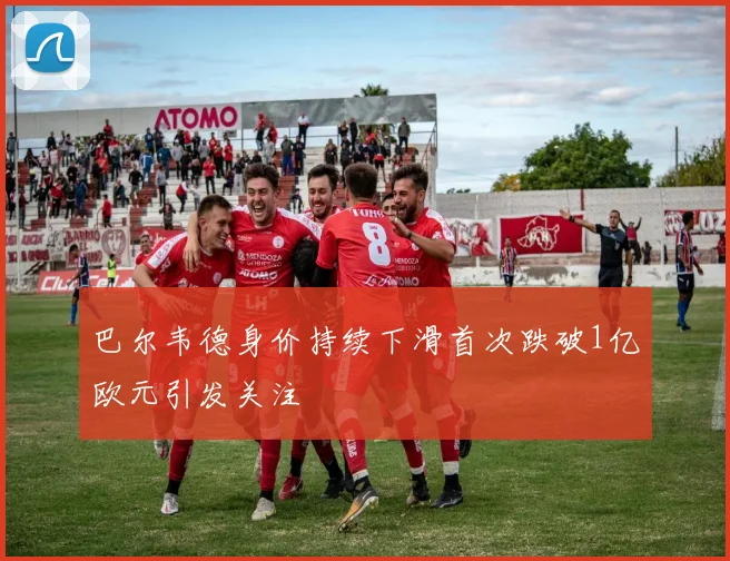 巴尔韦德身价持续下滑首次跌破1亿欧元引发关注
