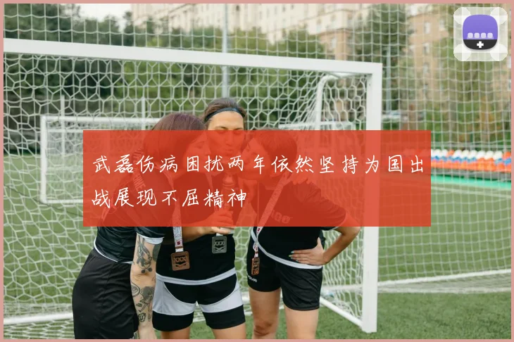 武磊伤病困扰两年依然坚持为国出战展现不屈精神