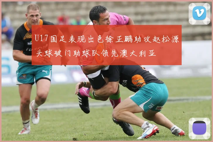 U17国足表现出色徐正鹏助攻赵松源头球破门助球队领先澳大利亚