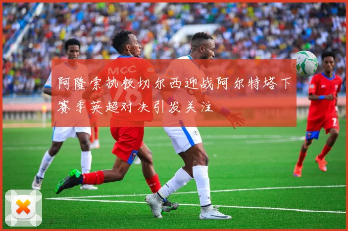 阿隆索执教切尔西迎战阿尔特塔下赛季英超对决引发关注