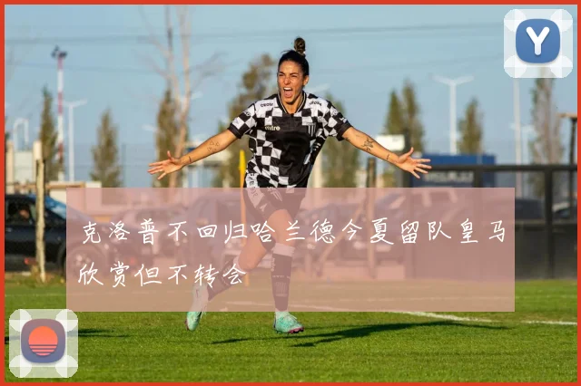 克洛普不回归哈兰德今夏留队皇马欣赏但不转会